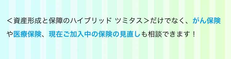 <資産形成と保障のハイブリッド ツミタス>だけでなく、 がん保険や医療保険、現在ご加入中の保険の見直しも相談できます !