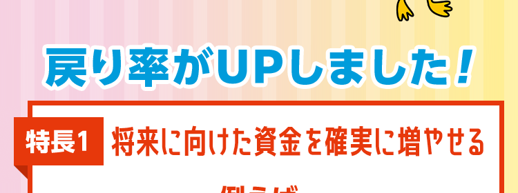 資産形成しながら将来の不安にも備えられる保険 
資産形成と保障のハイブリッド ツミタス 
戻り率がUPしました！ 
特長1 将来に向けた資金を確実に増やせる 
例えば、契約者・被保険者 男性30歳なら毎月1万円を60歳まで払い込み70歳で解約した場合 
戻り率 143.3％＊1 → 150.4％ ＊2
保険料払込期間満了後に解約した場合、解約払戻金はお払い込みいただいた保険料より多く受け取れます。 
戻り率はご契約内容・性別・年齢などにより異なります。 
戻り率＝解約払戻金額÷累計払込保険料×100として表示。 
※保険料および保障内容などは、契約日が2026年4月2日以降の保険契約に適用となる保険料率です。 
※保険料払込期間中に解約した場合、解約払戻金額は既払込保険料を下回りますのでご注意ください。 
*1 契約日が2025年9月2日以降:累計払込保険料 3,600,000円解約払戻金額 5,159,475円
*2契約日が2026年4月2日以降:累計払込保険料 3,600,000円解約払戻金額 5,417,734円