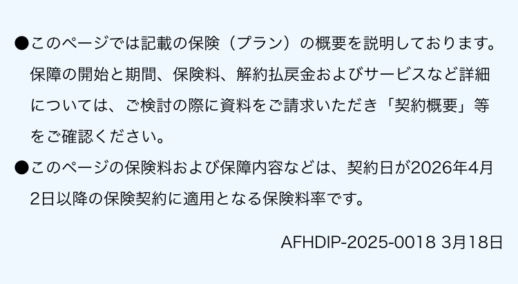 このページでは記載の保険（プラン）の概要を説明しております。保障の開始と期間、保険料、解約払戻金およびサービスなど詳細については、ご検討の際に資料をご請求いただき「契約概要」等をご確認ください。 このページの保険料および保障内容などは、契約日が2026年4月2日以降の保険契約に適用となる保険料率です。AFHDIP-2025-0018 3月18日