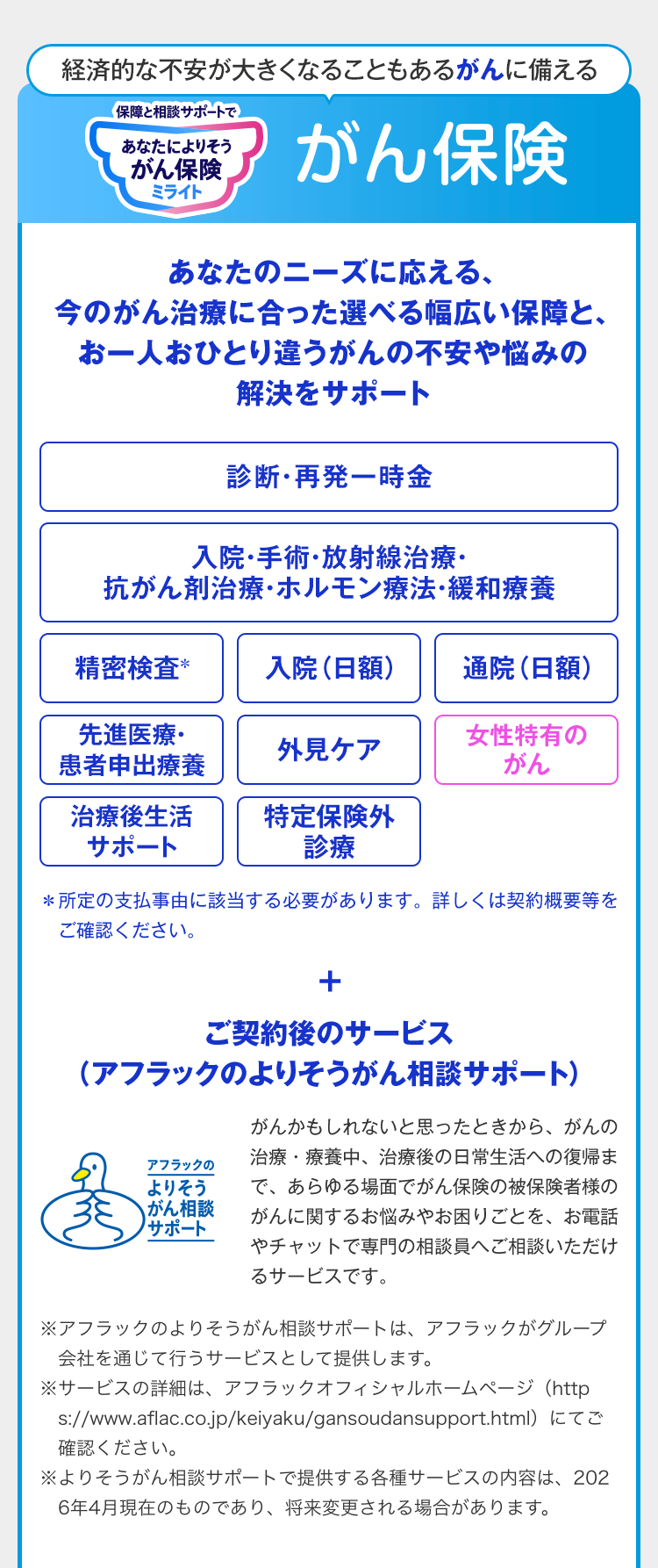 経済的な不安が大きくなることもあるがんに備える 保障と相談サポートで あなたによりそうがん保険 ミライト がん保険
あなたのニーズに応える、今のがん治療に合った選べる幅広い保障と、お一人おひとり違うがんの不安や悩みの解決をサポート 診断・再発一時金 入院・手術・放射線治療・抗がん剤治療・ホルモン療法・緩和療養 精密検査＊ 入院（日額） 通院（日額） 先進医療・患者申出療養 外見ケア 女性特有のがん 治療後生活サポート 特定保険外診療 ＊所定の支払事由に該当する必要があります。詳しくは契約概要等をご確認ください。
＋ご契約後のサービス（アフラックのよりそうがん相談サポート）アフラックのよりそうがん相談サポートダック がんかもしれないと思ったときから、がんの治療・療養中、治療後の日常生活への復帰まで、あらゆる場面でがん保険の被保険者様のがんに関するお悩みやお困りごとを、お電話やチャットで専門の相談員へご相談いただけるサービスです。※アフラックのよりそうがん相談サポートは、アフラックがグループ会社を通じて行うサービスとして提供します。 ※サービスの詳細は、アフラックオフィシャルホームページ（https://www.aflac.co.jp/keiyaku/gansoudansupport.html）にてご確認ください。 ※よりそうがん相談サポートで提供する各種サービスの内容は、2026年4月現在のものであり、将来変更される場合があります。