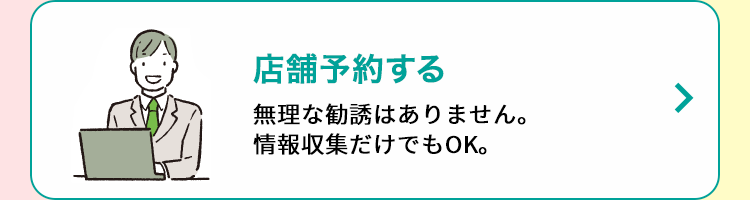 店舗予約する 無理な勧誘はありません。情報収集だけでもOK