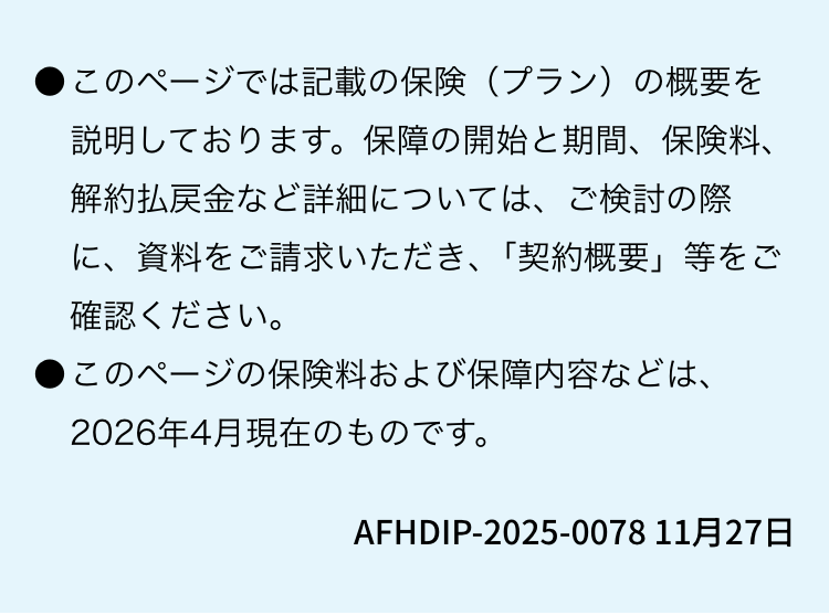 このページでは記載の保険(プラン)の概要を説明しております。 保障の開始と期間、保険料、解約払戻金など詳細については、ご検討の際に、資料をご請求いただき、 「契約概要」 等をご確認ください。このページの保険料および保障内容などは、2026年4月現在のものです。AFHDIP-2025-0078 11月27日