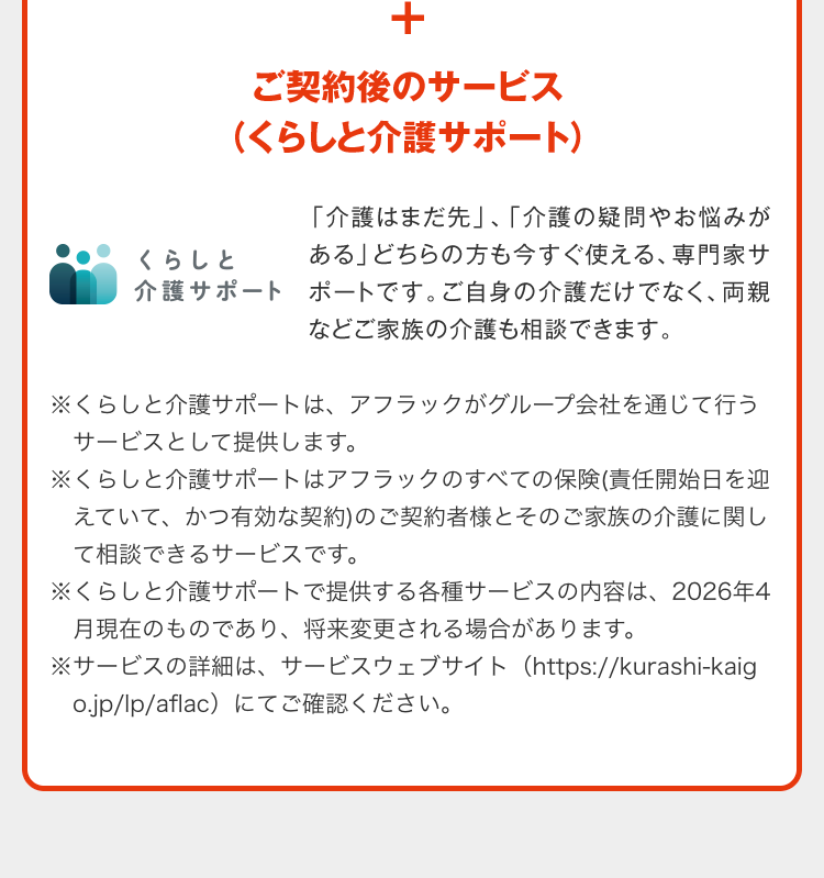 ＋ご契約後のサービス（くらしと介護サポート） くらしと介護サポート 「介護はまだ先」、「介護の疑問やお悩みがある」どちらの方も今すぐ使える、専門家サポートです。ご自身の介護だけでなく、両親などご家族の介護も相談できます。※くらしと介護サポートは、アフラックがグループ会社を通じて行うサービスとして提供します。 ※くらしと介護サポートはアフラックのすべての保険（責任開始日を迎えていて、かつ有効な契約）のご契約者様とそのご家族の介護に関して相談できるサービスです。 ※くらしと介護サポートで提供する各種サービスの内容は、2026年4月現在のものであり、将来変更される場合があります。 ※サービスの詳細は、サービスウェブサイト（https://kurashi-kaigo.jp/lp/aflac）にてご確認ください。