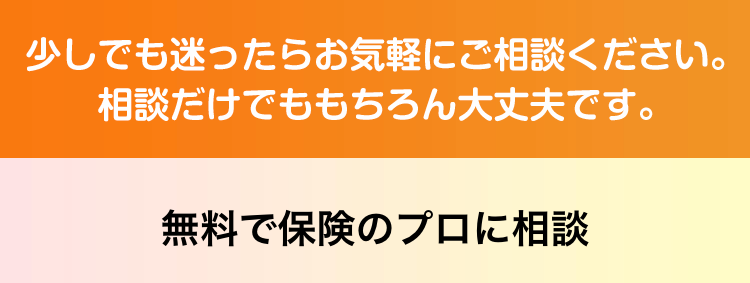 少しでも迷ったらお気軽にご相談ください。相談だけでももちろん大丈夫です。
無料で保険のプロに相談