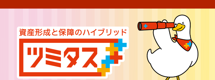 資産形成しながら将来の不安にも備えられる保険 
資産形成と保障のハイブリッド ツミタス 
戻り率がUPしました！ 
特長1 将来に向けた資金を確実に増やせる 
例えば、契約者・被保険者 男性30歳なら毎月1万円を60歳まで払い込み70歳で解約した場合 
戻り率 143.3％＊1 → 150.4％ ＊2
保険料払込期間満了後に解約した場合、解約払戻金はお払い込みいただいた保険料より多く受け取れます。 
戻り率はご契約内容・性別・年齢などにより異なります。 
戻り率＝解約払戻金額÷累計払込保険料×100として表示。 
※保険料および保障内容などは、契約日が2026年4月2日以降の保険契約に適用となる保険料率です。 
※保険料払込期間中に解約した場合、解約払戻金額は既払込保険料を下回りますのでご注意ください。 
*1 契約日が2025年9月2日以降:累計払込保険料 3,600,000円解約払戻金額 5,159,475円
*2契約日が2026年4月2日以降:累計払込保険料 3,600,000円解約払戻金額 5,417,734円