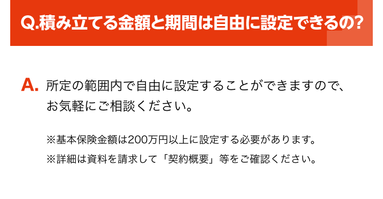 Q.積み立てる金額と期間は自由に設定できるの?
A. 所定の範囲内で自由に設定することができますので、
お気軽にご相談ください。
※基本保険金額は200万円以上に設定する必要があります。
※詳細は資料を請求して「契約概要」 等をご確認ください。