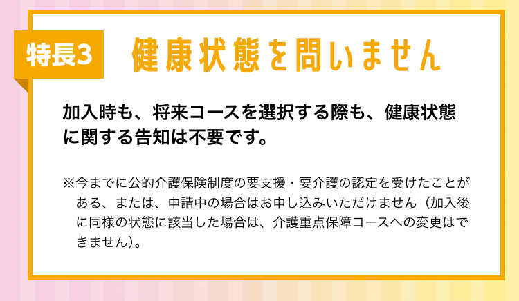 特長3 健康状態を問いません
加入時も、 将来コースを選択する際も、健康状態
に関する告知は不要です。
※今までに公的介護保険制度の要支援・要介護の認定を受けたことが
ある、または、 申請中の場合はお申し込みいただけません (加入後
に同様の状態に該当した場合は、 介護重点保障コースへの変更はで
きません)。