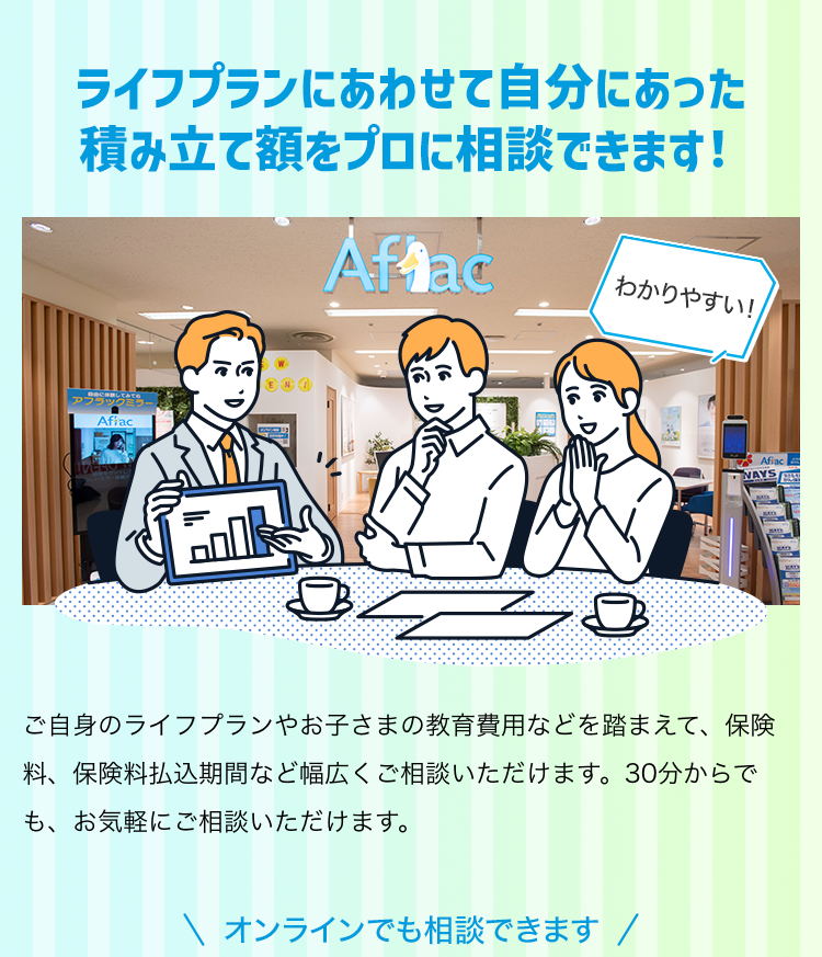 ライフプランにあわせて自分にあった積み立て額をプロに相談できます！ ご自身のライフプランやお子さまの教育費用などを踏まえて、保険料、保険料払込期間など幅広くご相談いただけます。30分からでも、お気軽にご相談いただけます。 オンラインでも相談できます