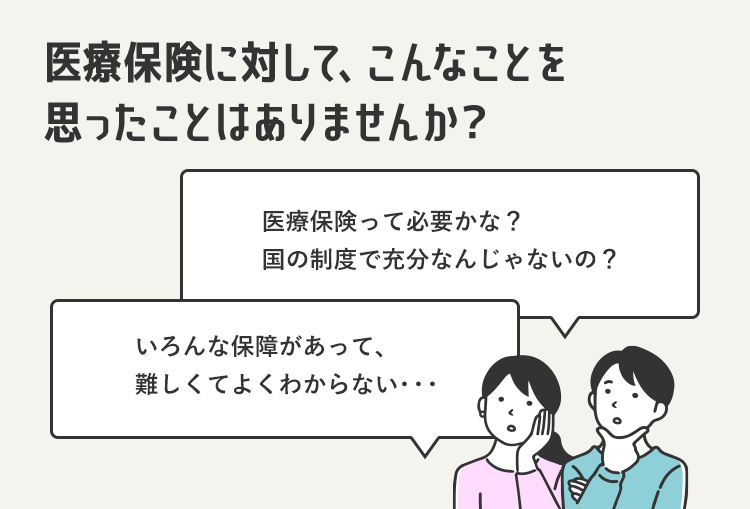 医療保険に対して、こんなことを
思ったことはありませんか?
医療保険って必要かな?
国の制度で充分なんじゃないの?
いろんな保障があって、
難しくてよくわからない...