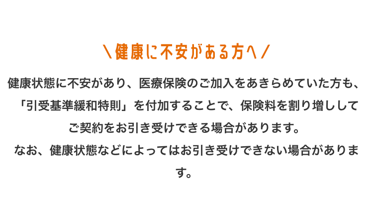 健康に不安がある方へ/
健康状態に不安があり、 医療保険のご加入をあきらめていた方も、
「引受基準緩和特則」 を付加することで、 保険料を割り増しして
ご契約をお引き受けできる場合があります。
なお、健康状態などによってはお引き受けできない場合がありま
す。