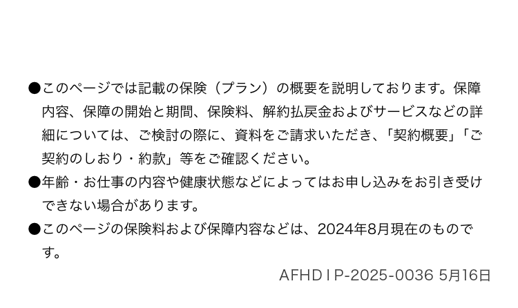●このページでは記載の保険 (プラン) の概要を説明しております。 保障
内容、保障の開始と期間、 保険料、 解約払戻金およびサービスなどの詳
細については、ご検討の際に、資料をご請求いただき、 「契約概要」「ご
契約のしおり・約款」 等をご確認ください。
●年齢 お仕事の内容や健康状態などによってはお申し込みをお引き受け
•
できない場合があります。
●このページの保険料および保障内容などは、 2024年8月現在のもので
す。
AFHＤＩＰ-2025-0036 5月16日
引受保険会社
Affac
アフラック
F163-0456
東京都新宿区西新宿2-1-1 新宿三井ビル
Tel.0120-442-321