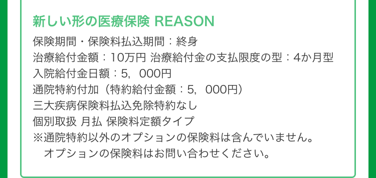 新しい形の医療保険 REASON
保険期間保険料払込期間: 終身
治療給付金額:10万円 治療給付金の支払限度の型:4か月型
入院給付金日額:5,000円
通院特約付加 (特約給付金額:5,000円)
三大疾病保険料払込免除特約なし
個別取扱 月払保険料定額タイプ
※通院特約以外のオプションの保険料は含んでいません。
オプションの保険料はお問い合わせください。
