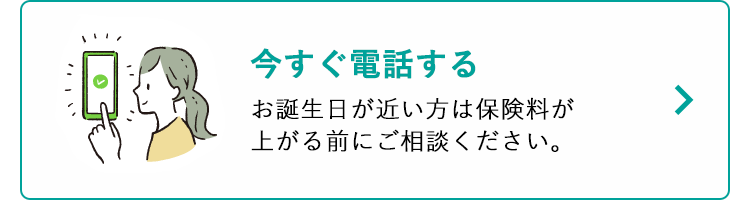 今すぐ電話する
お誕生日が近い方は保険料が
上がる前にご相談ください。
