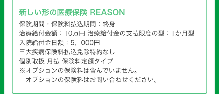 新しい形の医療保険 REASON
保険期間保険料払込期間: 終身
治療給付金額:10万円 治療給付金の支払限度の型:1か月型
入院給付金日額:5,000円
三大疾病保険料払込免除特約なし
個別取扱 月払保険料定額タイプ
※オプションの保険料は含んでいません。
オプションの保険料はお問い合わせください。